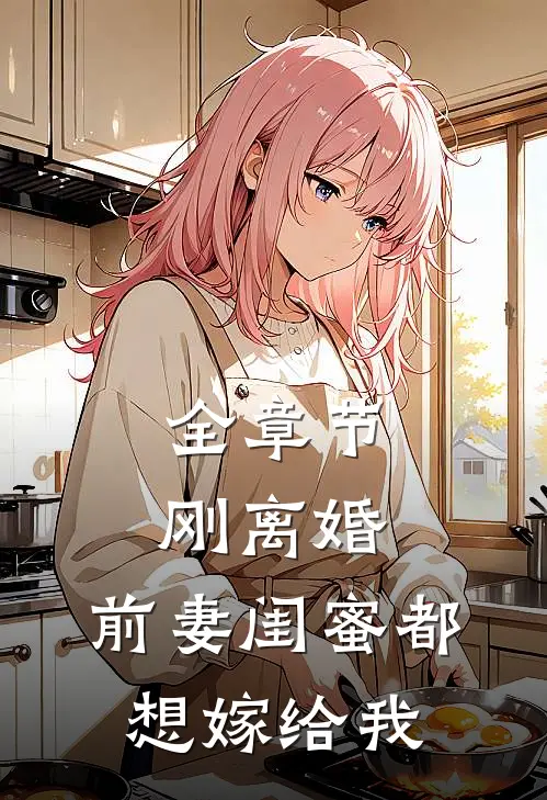 全章节刚离婚,前妻闺蜜都想嫁给我