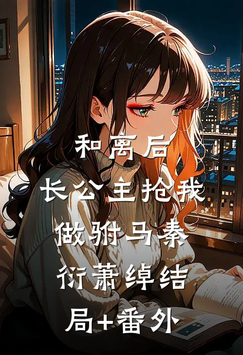 和离后，长公主抢我做驸马秦衍萧绰结局+番外